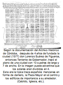 Según la documentación del Archivo Histórico de Córdoba,  después de 4 años de fundada la ciudad (1577) don Lorenzo Suárez de Figueroa, entonces Teniente de Gobernador, trazó el plano de una ciudad con 10 cuadras de largo y 7 de ancho. En la imagen puede advertirse que los solares eran divididos en 4.  Esta era la típica traza española: manzanas en forma de damero, la Plaza Mayor en el centro y los edificios de importancia a su alrededor. (Cabildo, Iglesia, etc.). 