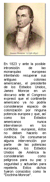 En 1823 y ante la posible intromisión de las monarquías europeas intentando recuperar sus antiguas colonias americanas, el presidente de los Estados Unidos, James Monroe en un discurso ante el Congreso expresó que el continente americano ya no podría considerarse espacio de colonización por ninguna potencia europea y que, así como los Estados americanos nunca  intervinieron en los conflictos  europeos, éstos no deben hacerlo en América. De consumarse alguna intervención por parte  de las potencias europeas, los Estados Unidos de América la considerarían como peligrosa para su paz y seguridad y actuarían para repelerla. Estos dichos fueron conocidos como la “Doctrina Monroe”.       