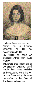 María Sáez de Vernet.  Nació en la Banda Oriental el 19 de noviembre de 1800.   En 1819, se casó en Buenos Aires con Luis Vernet.   Tuvieron tres hijos en el continente. Cuando viajó hacia las islas estaba embarazada, dio a luz en la Isla Soledad y, la más pequeña de las Vernet  fue llamada Malvin     